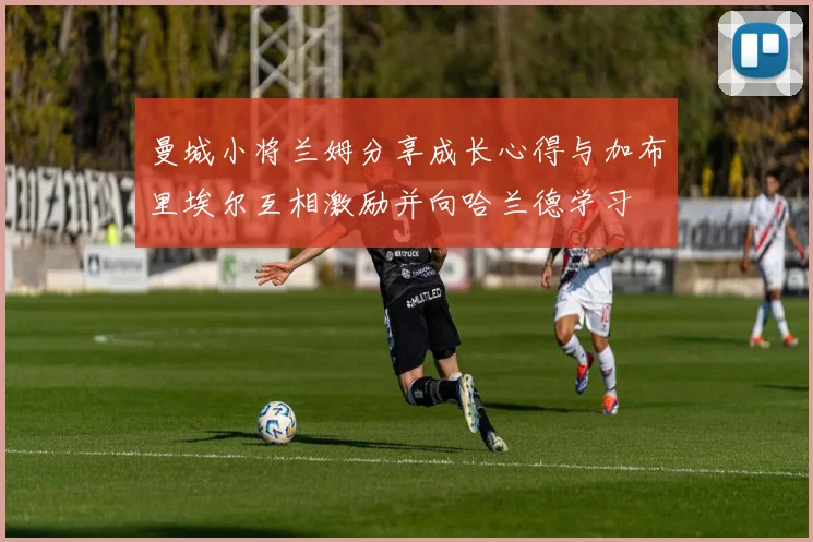 曼城小将兰姆分享成长心得与加布里埃尔互相激励并向哈兰德学习