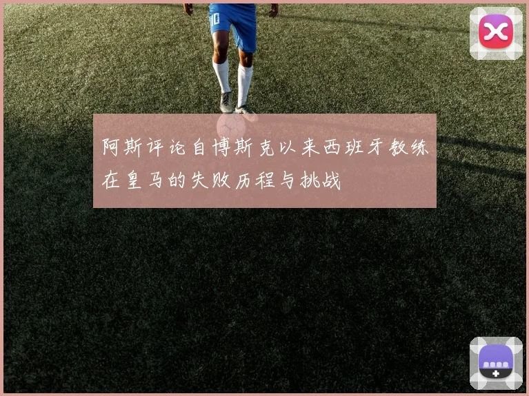 阿斯评论自博斯克以来西班牙教练在皇马的失败历程与挑战