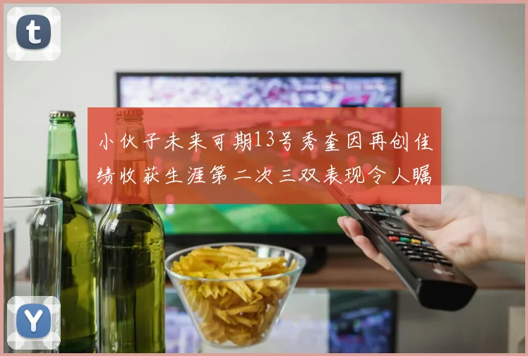 小伙子未来可期13号秀奎因再创佳绩收获生涯第二次三双表现令人瞩目